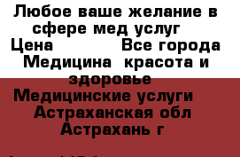 Любое ваше желание в сфере мед.услуг. › Цена ­ 1 100 - Все города Медицина, красота и здоровье » Медицинские услуги   . Астраханская обл.,Астрахань г.